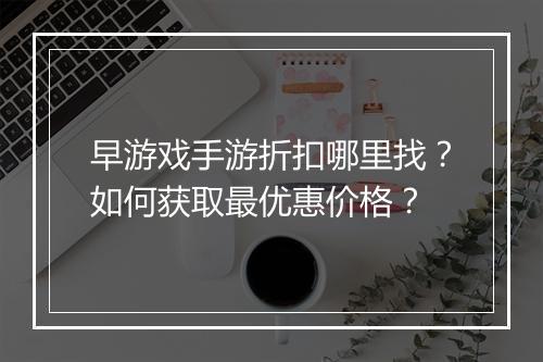早游戏手游折扣哪里找?如何获取最优惠价格?