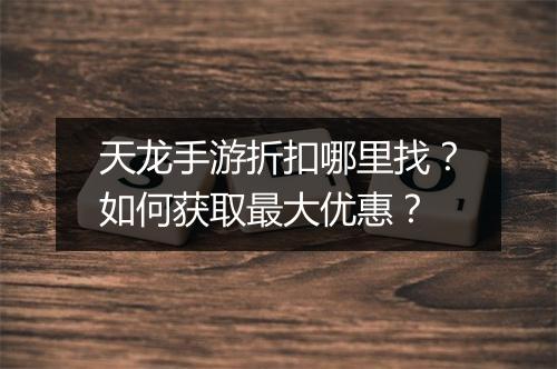天龙手游折扣哪里找?如何获取最大优惠?