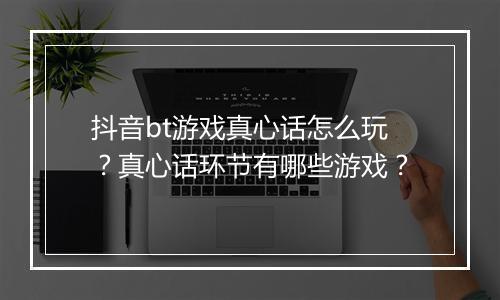 抖音bt游戏真心话怎么玩?真心话环节有哪些游戏?
