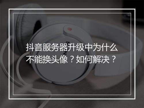抖音服务器升级中为什么不能换头像?如何解决?
