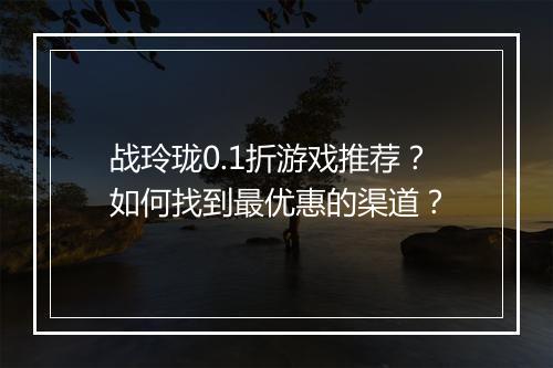 战玲珑0.1折游戏推荐?如何找到最优惠的渠道?