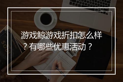 游戏鲸游戏折扣怎么样？有哪些优惠活动？
