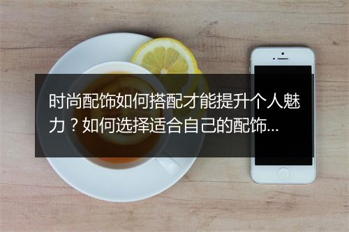 时尚配饰如何搭配才能提升个人魅力？如何选择适合自己的配饰？