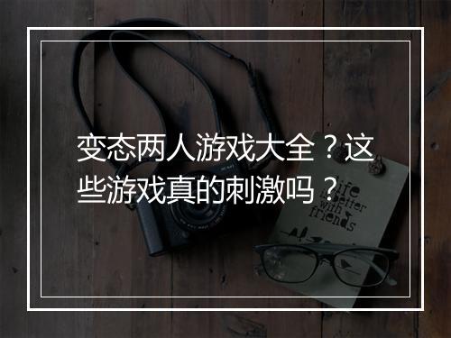 变态两人游戏大全？这些游戏真的刺激吗？