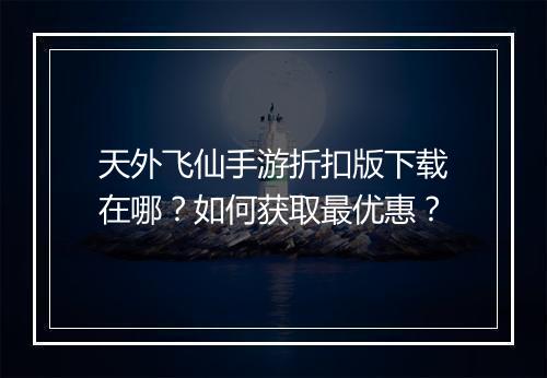天外飞仙手游折扣版下载在哪?如何获取最优惠?