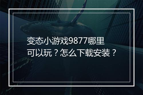 变态小游戏9877哪里可以玩?怎么下载安装?