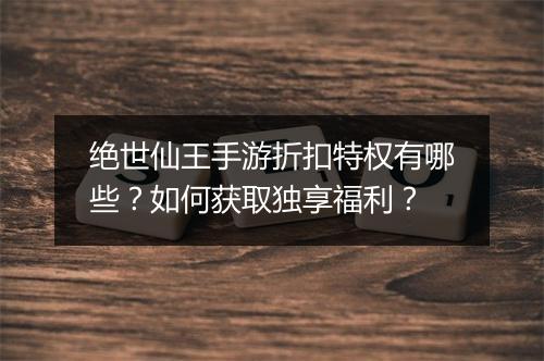 绝世仙王手游折扣特权有哪些?如何获取独享福利?