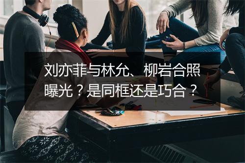 刘亦菲与林允、柳岩合照曝光?是同框还是巧合?