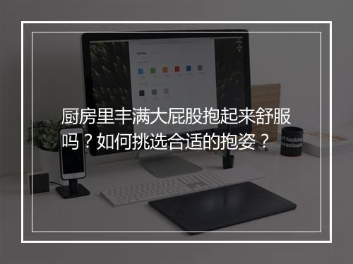 厨房里丰满大屁股抱起来舒服吗？如何挑选合适的抱姿？