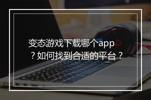 变态游戏下载哪个app？如何找到合适的平台？