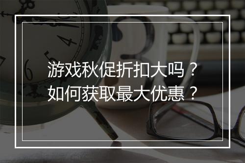 游戏秋促折扣大吗？如何获取最大优惠？