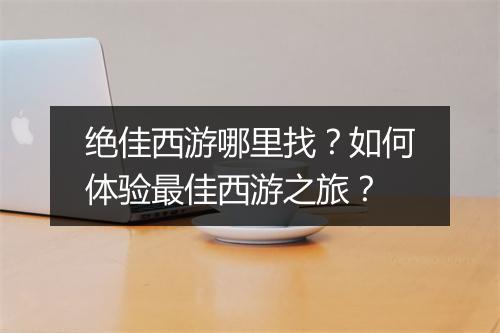 绝佳西游哪里找？如何体验最佳西游之旅？