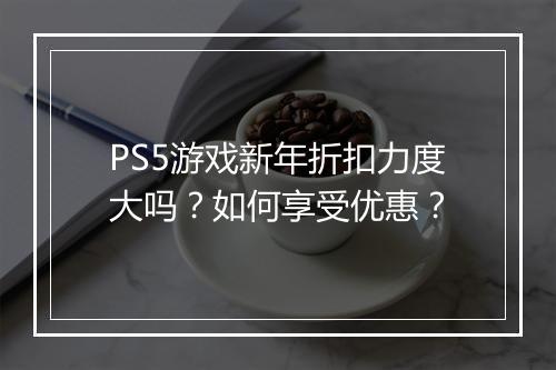 PS5游戏新年折扣力度大吗？如何享受优惠？