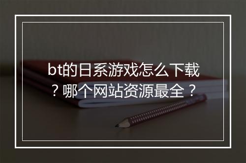 bt的日系游戏怎么下载？哪个网站资源最全？