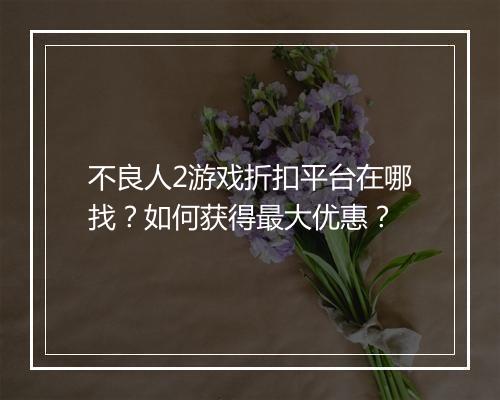 不良人2游戏折扣平台在哪找？如何获得最大优惠？