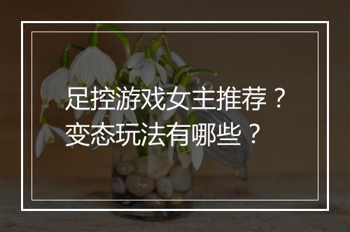 足控游戏女主推荐？变态玩法有哪些？