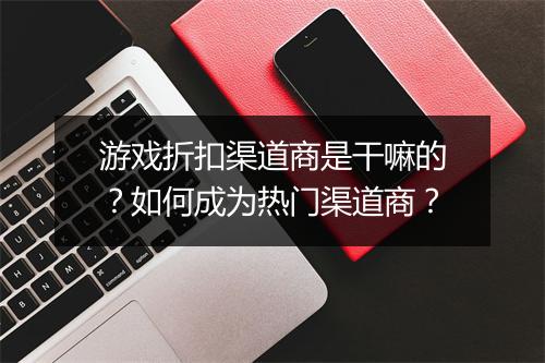 游戏折扣渠道商是干嘛的？如何成为热门渠道商？