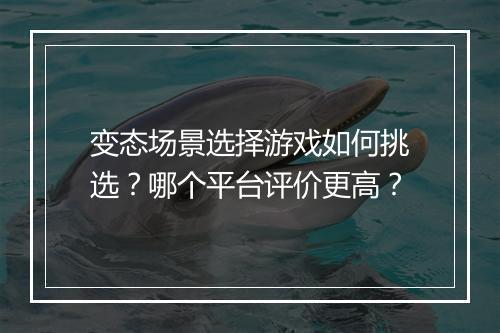 变态场景选择游戏如何挑选？哪个平台评价更高？