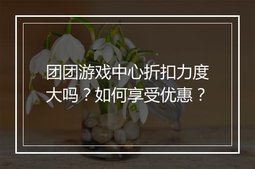 团团游戏中心折扣力度大吗？如何享受优惠？