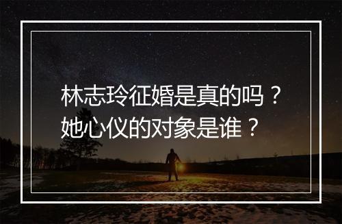 林志玲征婚是真的吗?她心仪的对象是谁?