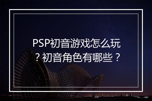 PSP初音游戏怎么玩?初音角色有哪些?