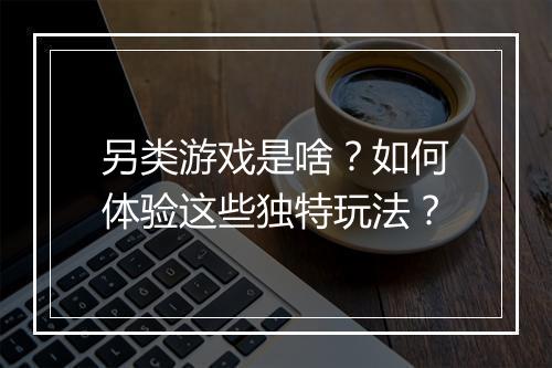 另类游戏是啥？如何体验这些独特玩法？