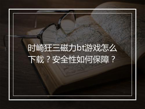 时崎狂三磁力bt游戏怎么下载？安全性如何保障？