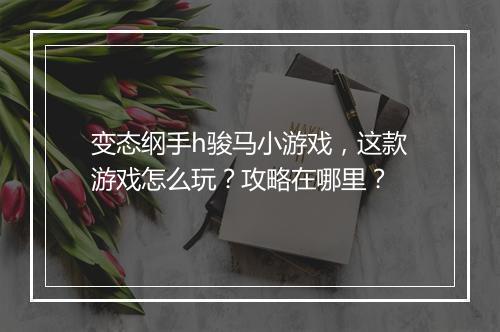 变态纲手h骏马小游戏,这款游戏怎么玩?攻略在哪里?