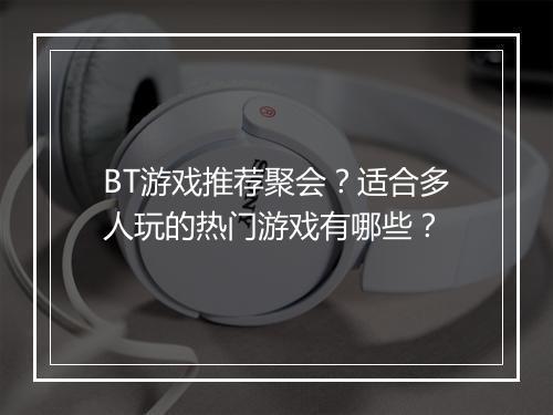 BT游戏推荐聚会？适合多人玩的热门游戏有哪些？