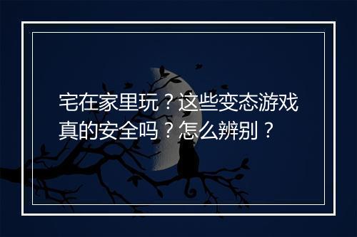 宅在家里玩？这些变态游戏真的安全吗？怎么辨别？