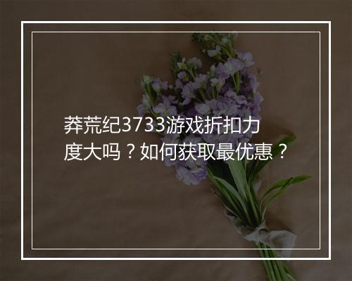 莽荒纪3733游戏折扣力度大吗？如何获取最优惠？