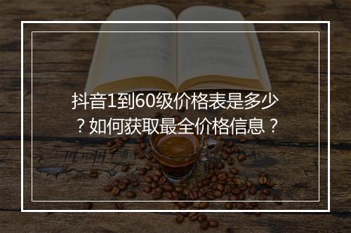 抖音1到60级价格表是多少？如何获取最全价格信息？