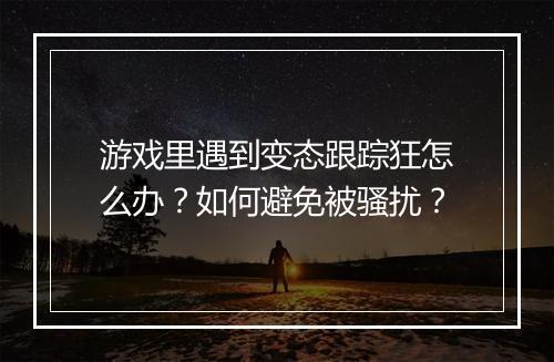 游戏里遇到变态跟踪狂怎么办?如何避免被骚扰?