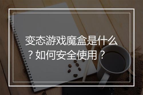 变态游戏魔盒是什么？如何安全使用？