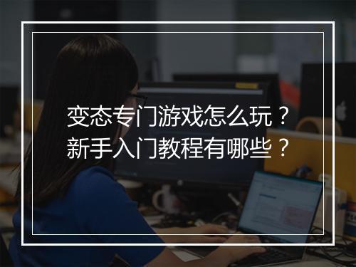 变态专门游戏怎么玩？新手入门教程有哪些？