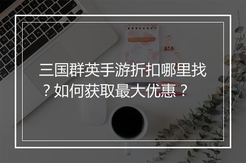 三国群英手游折扣哪里找?如何获取最大优惠?