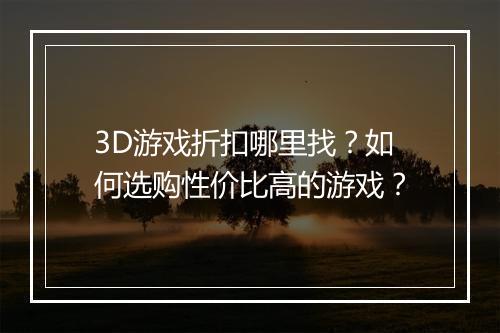 3D游戏折扣哪里找?如何选购性价比高的游戏?