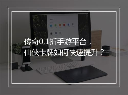 传奇0.1折手游平台,仙侠卡牌如何快速提升?