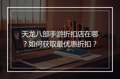 天龙八部手游折扣店在哪？如何获取最优惠折扣？