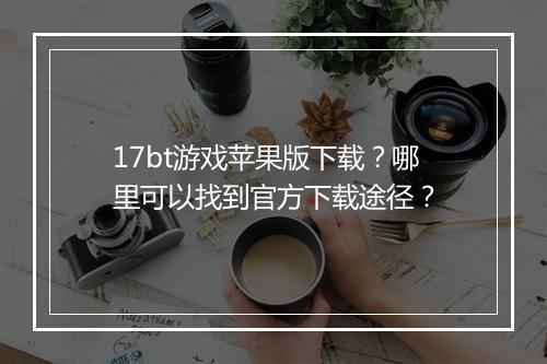 17bt游戏苹果版下载?哪里可以找到官方下载途径?