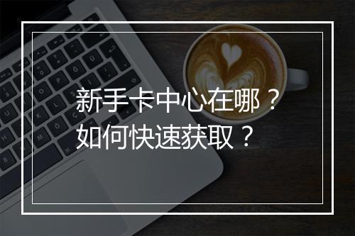 新手卡中心在哪？如何快速获取？