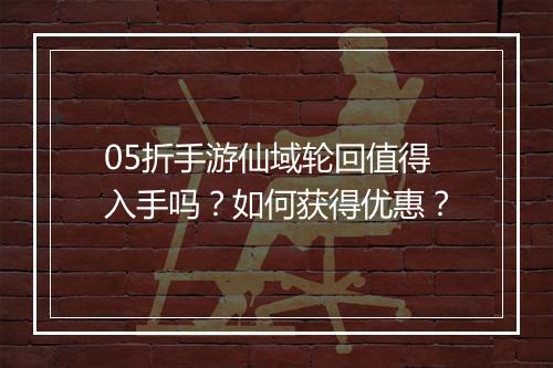 05折手游仙域轮回值得入手吗？如何获得优惠？