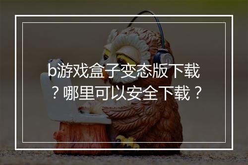 b游戏盒子变态版下载？哪里可以安全下载？