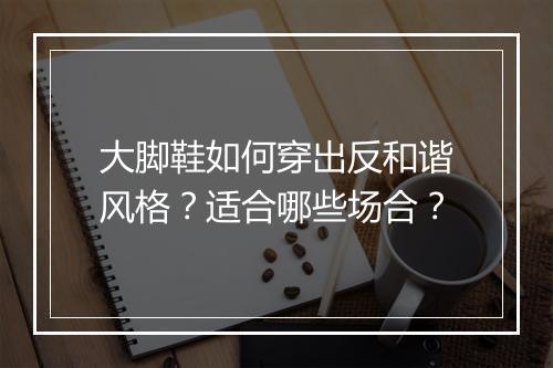 大脚鞋如何穿出反和谐风格?适合哪些场合?