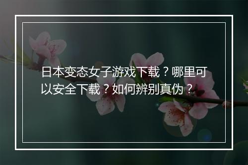日本变态女子游戏下载？哪里可以安全下载？如何辨别真伪？