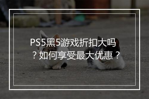 PS5黑5游戏折扣大吗？如何享受最大优惠？