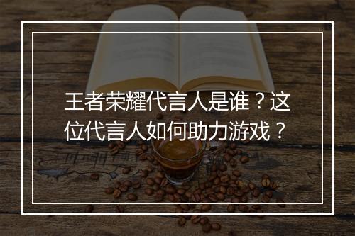 王者荣耀代言人是谁？这位代言人如何助力游戏？