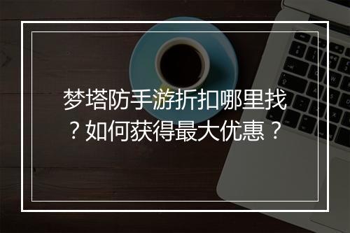 梦塔防手游折扣哪里找?如何获得最大优惠?
