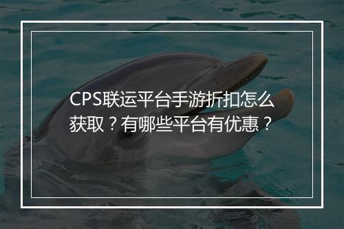 CPS联运平台手游折扣怎么获取？有哪些平台有优惠？