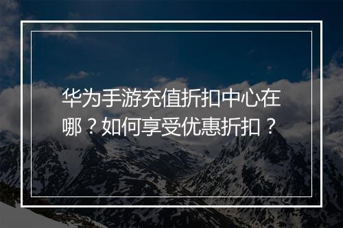 华为手游充值折扣中心在哪？如何享受优惠折扣？
